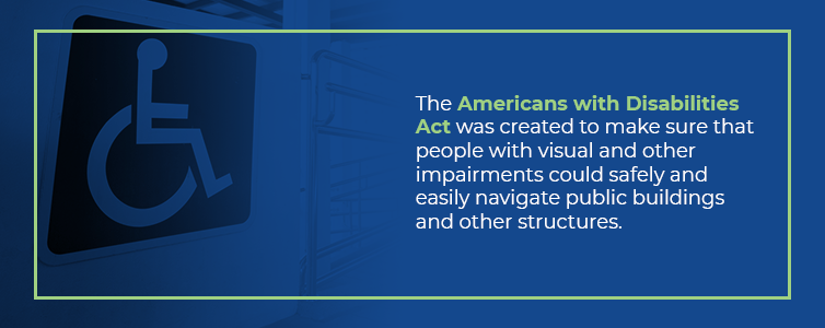 The American with Disabilities Act was created to make sure that people with visual and other impairments could safely and easily navigate public buildings and other structures.