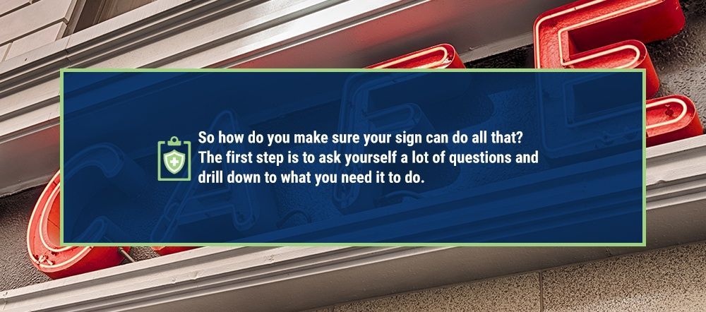 So how do you make sure your sign can do all that? The first step is to ask yourself a lot of questions and drill down to what you need it to do.